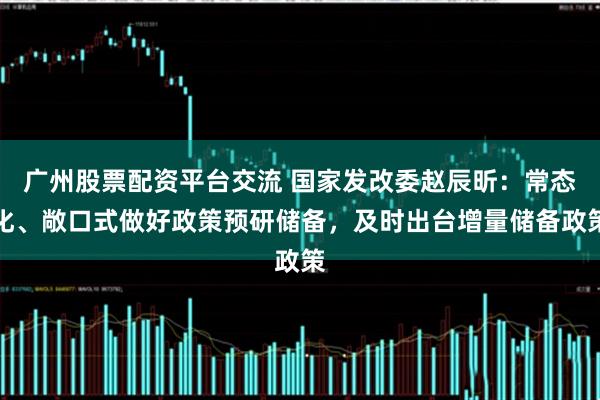 广州股票配资平台交流 国家发改委赵辰昕：常态化、敞口式做好政策预研储备，及时出台增量储备政策