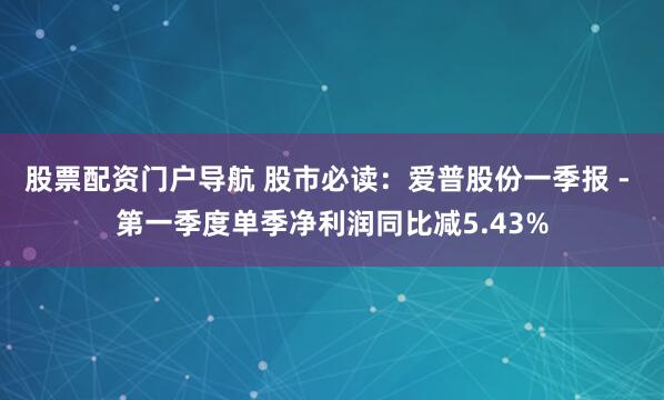 股票配资门户导航 股市必读：爱普股份一季报 - 第一季度单季净利润同比减5.43%