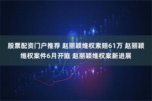 股票配资门户推荐 赵丽颖维权索赔61万 赵丽颖维权案件6月开庭 赵丽颖维权案新进展