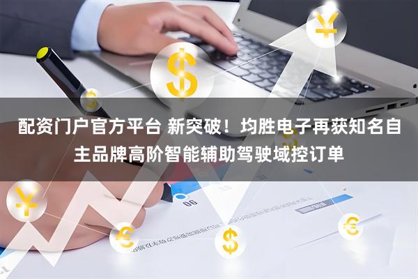 配资门户官方平台 新突破！均胜电子再获知名自主品牌高阶智能辅助驾驶域控订单