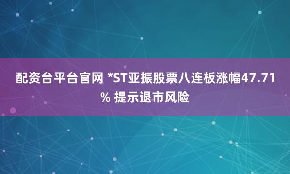 配资台平台官网 *ST亚振股票八连板涨幅47.71% 提示退市风险