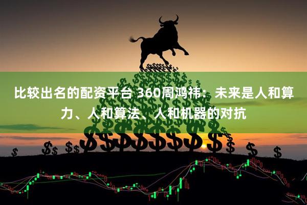 比较出名的配资平台 360周鸿祎：未来是人和算力、人和算法、人和机器的对抗