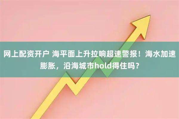 网上配资开户 海平面上升拉响超速警报！海水加速膨胀，沿海城市hold得住吗？