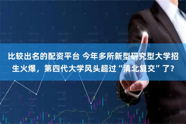 比较出名的配资平台 今年多所新型研究型大学招生火爆，第四代大学风头超过“清北复交”了？