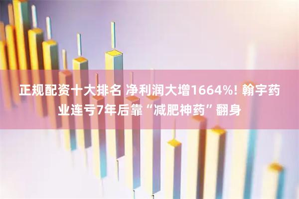 正规配资十大排名 净利润大增1664%! 翰宇药业连亏7年后靠“减肥神药”翻身