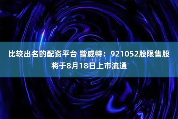 比较出名的配资平台 锴威特：921052股限售股将于8月18日上市流通
