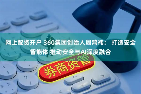 网上配资开户 360集团创始人周鸿祎： 打造安全智能体 推动安全与AI深度融合