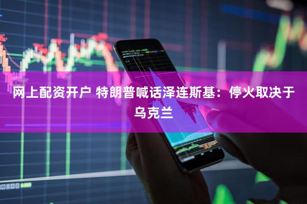 网上配资开户 特朗普喊话泽连斯基：停火取决于乌克兰