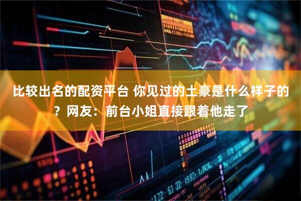 比较出名的配资平台 你见过的土豪是什么样子的？网友：前台小姐直接跟着他走了