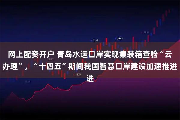 网上配资开户 青岛水运口岸实现集装箱查验“云办理”，“十四五”期间我国智慧口岸建设加速推进