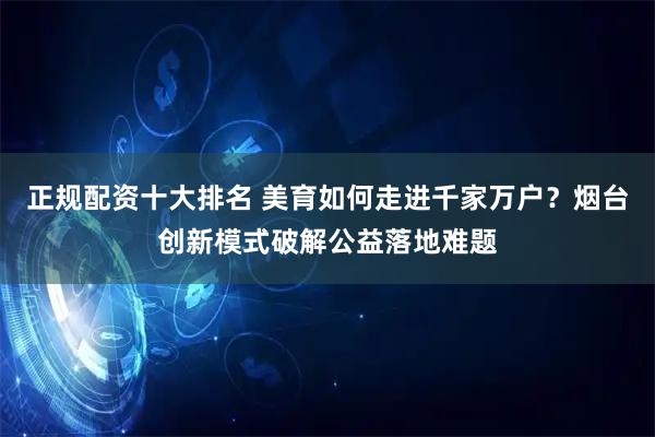 正规配资十大排名 美育如何走进千家万户？烟台创新模式破解公益落地难题