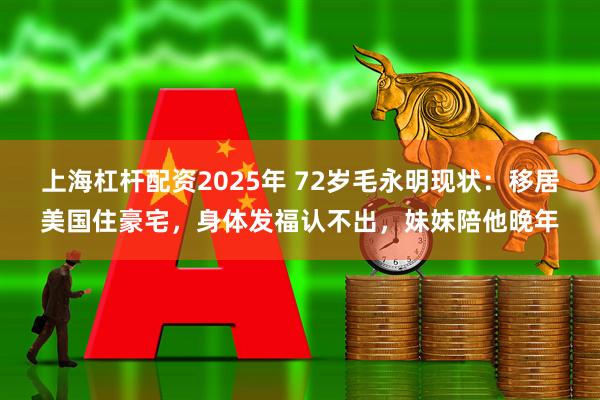 上海杠杆配资2025年 72岁毛永明现状：移居美国住豪宅，身体发福认不出，妹妹陪他晚年