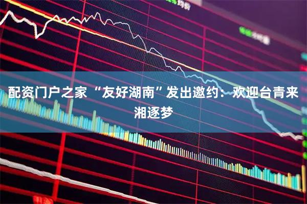 配资门户之家 “友好湖南”发出邀约：欢迎台青来湘逐梦