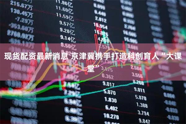 现货配资最新消息 京津冀携手打造科创育人“大课堂”