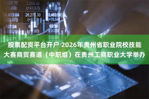 股票配资平台开户 2026年贵州省职业院校技能大赛商贸赛道（中职组）在贵州工商职业大学举办