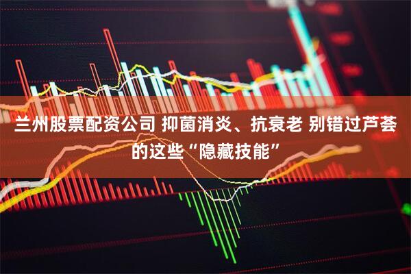 兰州股票配资公司 抑菌消炎、抗衰老 别错过芦荟的这些“隐藏技能”