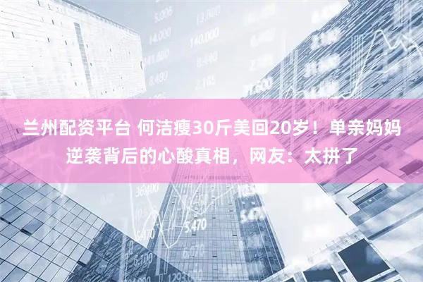 兰州配资平台 何洁瘦30斤美回20岁！单亲妈妈逆袭背后的心酸真相，网友：太拼了