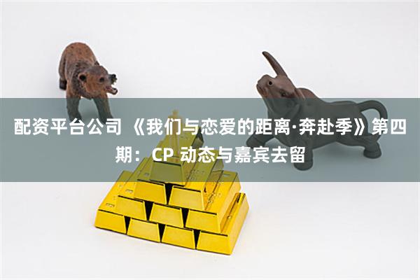 配资平台公司 《我们与恋爱的距离·奔赴季》第四期：CP 动态与嘉宾去留
