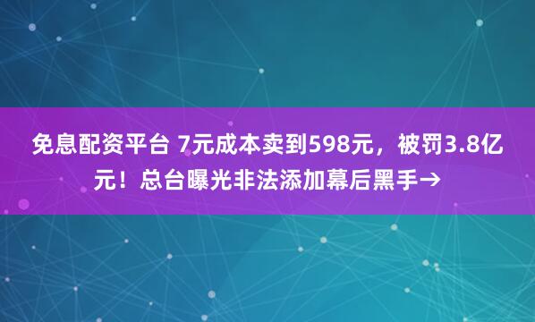 免息配资平台 7元成本卖到598元，被罚3.8亿元！总台曝光非法添加幕后黑手→