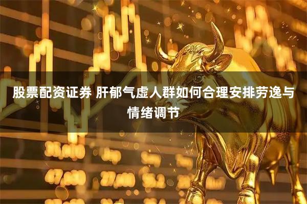 股票配资证券 肝郁气虚人群如何合理安排劳逸与情绪调节