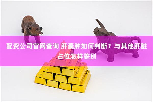 配资公司官网查询 肝囊肿如何判断？与其他肝脏占位怎样鉴别