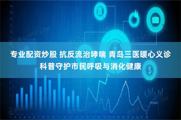 专业配资炒股 抗反流治哮喘 青岛三医暖心义诊科普守护市民呼吸与消化健康