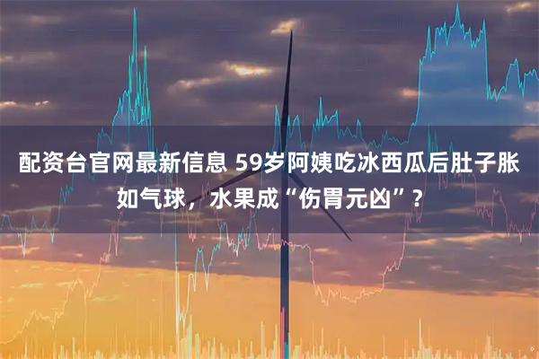 配资台官网最新信息 59岁阿姨吃冰西瓜后肚子胀如气球，水果成“伤胃元凶”？