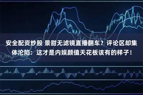 安全配资炒股 景甜无滤镜直播翻车？评论区却集体沦陷：这才是内娱颜值天花板该有的样子！